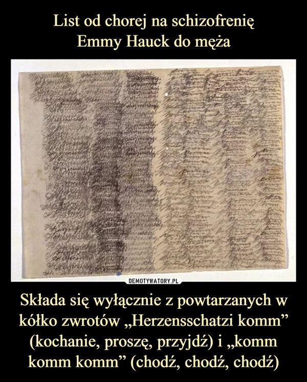 
    List od chorej na schizofrenię
Emmy Hauck do męża Składa się wyłącznie z powtarzanych w kółko zwrotów „Herzensschatzi komm” (kochanie, proszę, przyjdź) i „komm komm komm” (chodź, chodź, chodź)