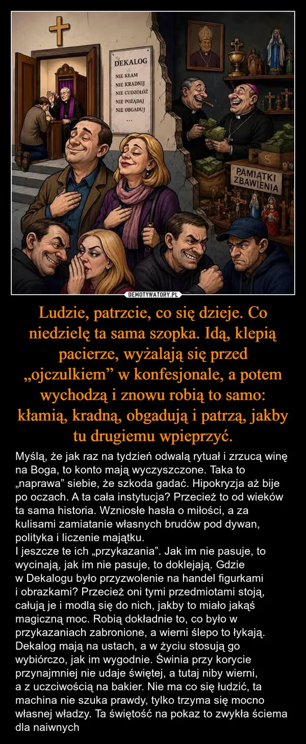 
    Ludzie, patrzcie, co się dzieje. Co niedzielę ta sama szopka. Idą, klepią pacierze, wyżalają się przed „ojczulkiem” w konfesjonale, a potem wychodzą i znowu robią to samo: kłamią, kradną, obgadują i patrzą, jakby tu drugiemu wpieprzyć.