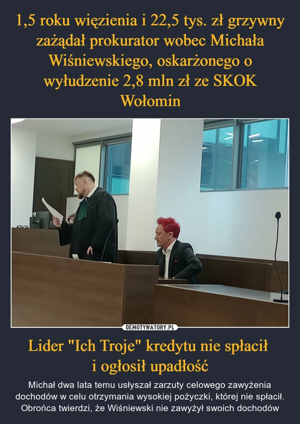 
    1,5 roku więzienia i 22,5 tys. zł grzywny zażądał prokurator wobec Michała Wiśniewskiego, oskarżonego o wyłudzenie 2,8 mln zł ze SKOK Wołomin Lider "Ich Troje" kredytu nie spłacił 
i ogłosił upadłość