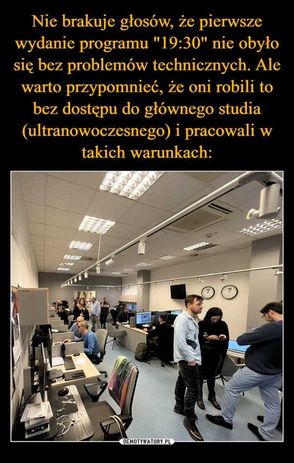 
    Nie brakuje głosów, że pierwsze wydanie programu "19:30" nie obyło się bez problemów technicznych. Ale warto przypomnieć, że oni robili to bez dostępu do głównego studia (ultranowoczesnego) i pracowali w takich warunkach: