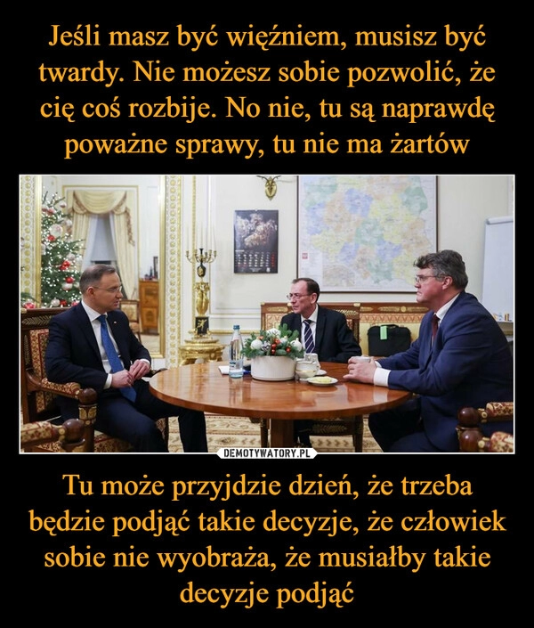 
    Jeśli masz być więźniem, musisz być twardy. Nie możesz sobie pozwolić, że cię coś rozbije. No nie, tu są naprawdę poważne sprawy, tu nie ma żartów Tu może przyjdzie dzień, że trzeba będzie podjąć takie decyzje, że człowiek sobie nie wyobraża, że musiałby takie decyzje podjąć