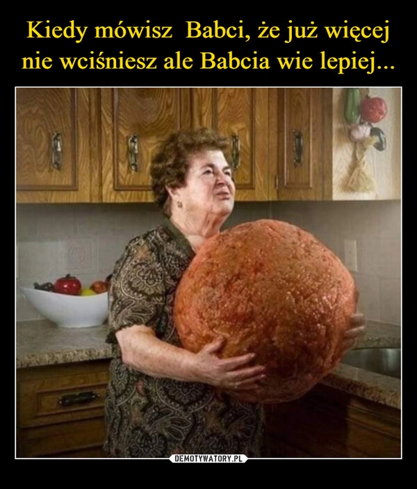 
    Kiedy mówisz  Babci, że już więcej nie wciśniesz ale Babcia wie lepiej...