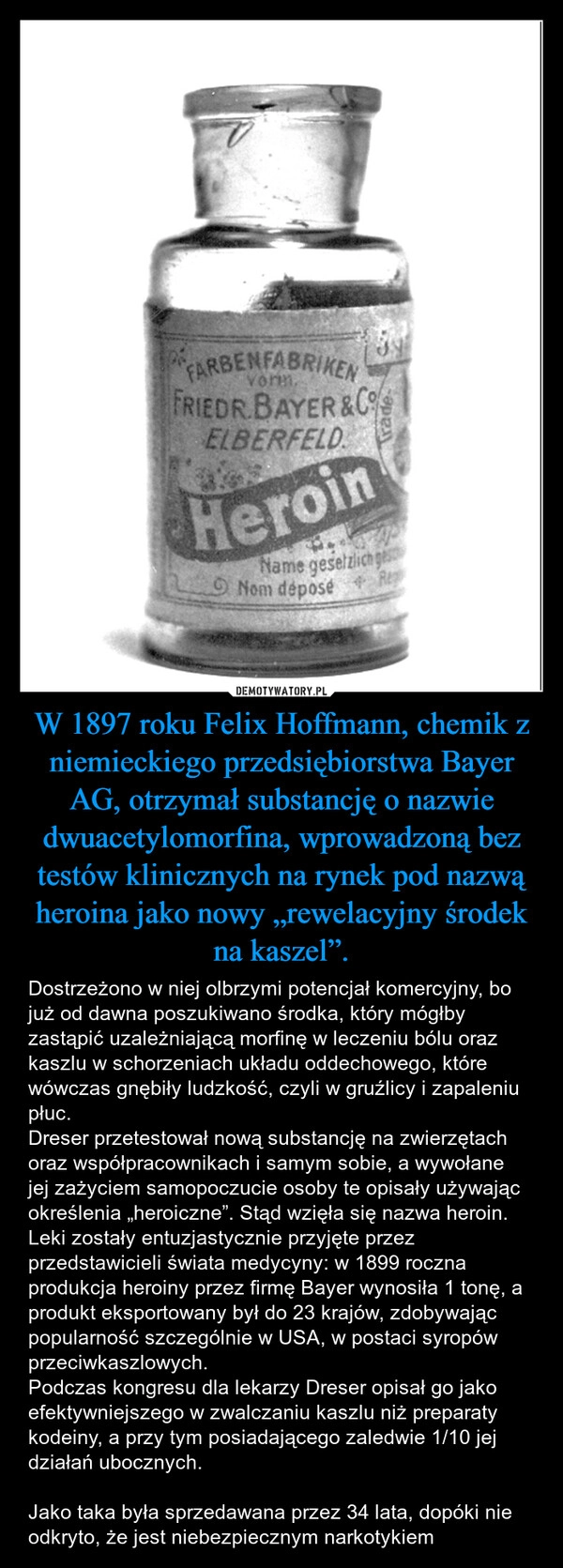 
    W 1897 roku Felix Hoffmann, chemik z niemieckiego przedsiębiorstwa Bayer AG, otrzymał substancję o nazwie dwuacetylomorfina, wprowadzoną bez testów klinicznych na rynek pod nazwą heroina jako nowy „rewelacyjny środek na kaszel”.