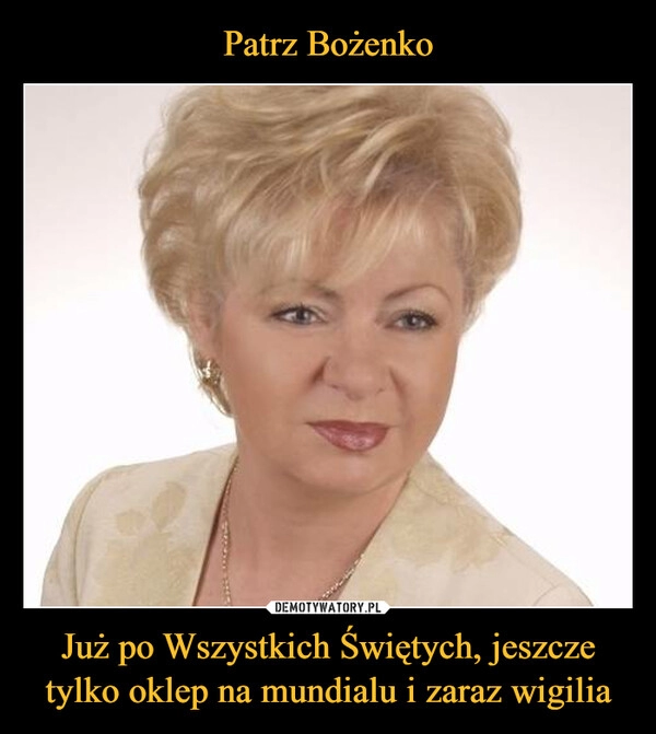 
    
Patrz Bożenko Już po Wszystkich Świętych, jeszcze tylko oklep na mundialu i zaraz wigilia 