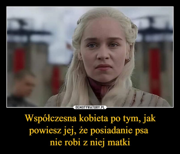 
    Współczesna kobieta po tym, jak powiesz jej, że posiadanie psa 
nie robi z niej matki