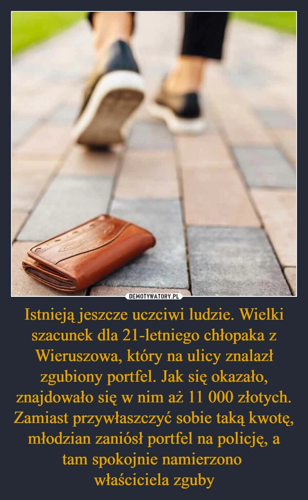 
    Istnieją jeszcze uczciwi ludzie. Wielki szacunek dla 21-letniego chłopaka z Wieruszowa, który na ulicy znalazł zgubiony portfel. Jak się okazało, znajdowało się w nim aż 11 000 złotych. Zamiast przywłaszczyć sobie taką kwotę, młodzian zaniósł portfel na policję, a tam spokojnie namierzono 
właściciela zguby