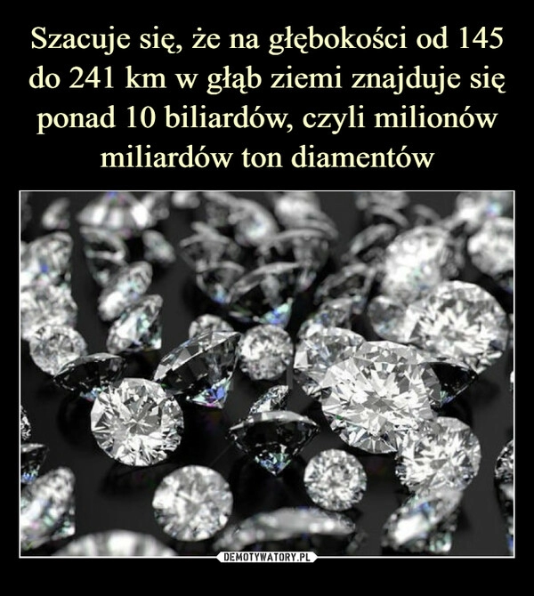 
    Szacuje się, że na głębokości od 145 do 241 km w głąb ziemi znajduje się ponad 10 biliardów, czyli milionów miliardów ton diamentów