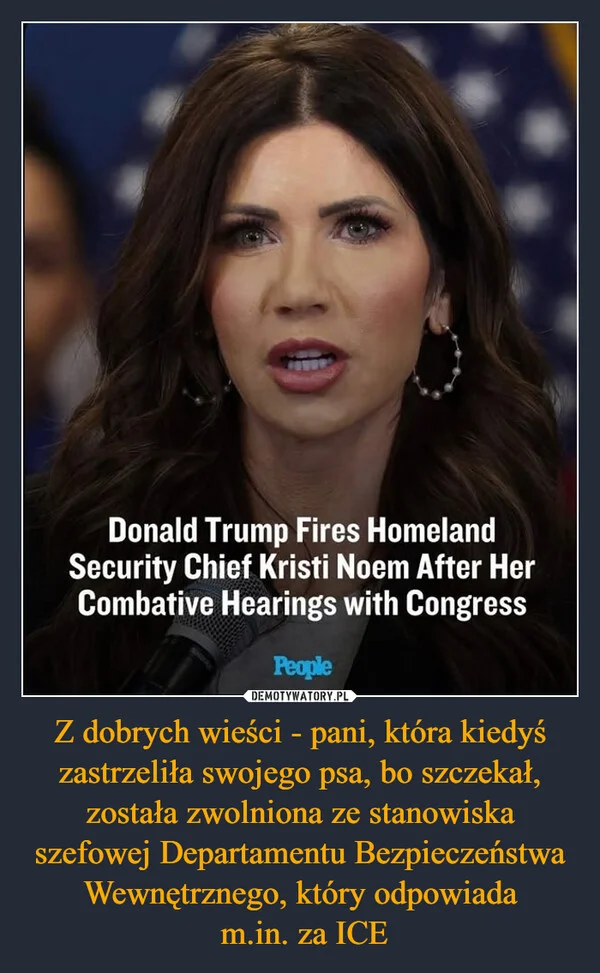 
    Z dobrych wieści - pani, która kiedyś zastrzeliła swojego psa, bo szczekał, została zwolniona ze stanowiska szefowej Departamentu Bezpieczeństwa Wewnętrznego, który odpowiada m.in. za ICE