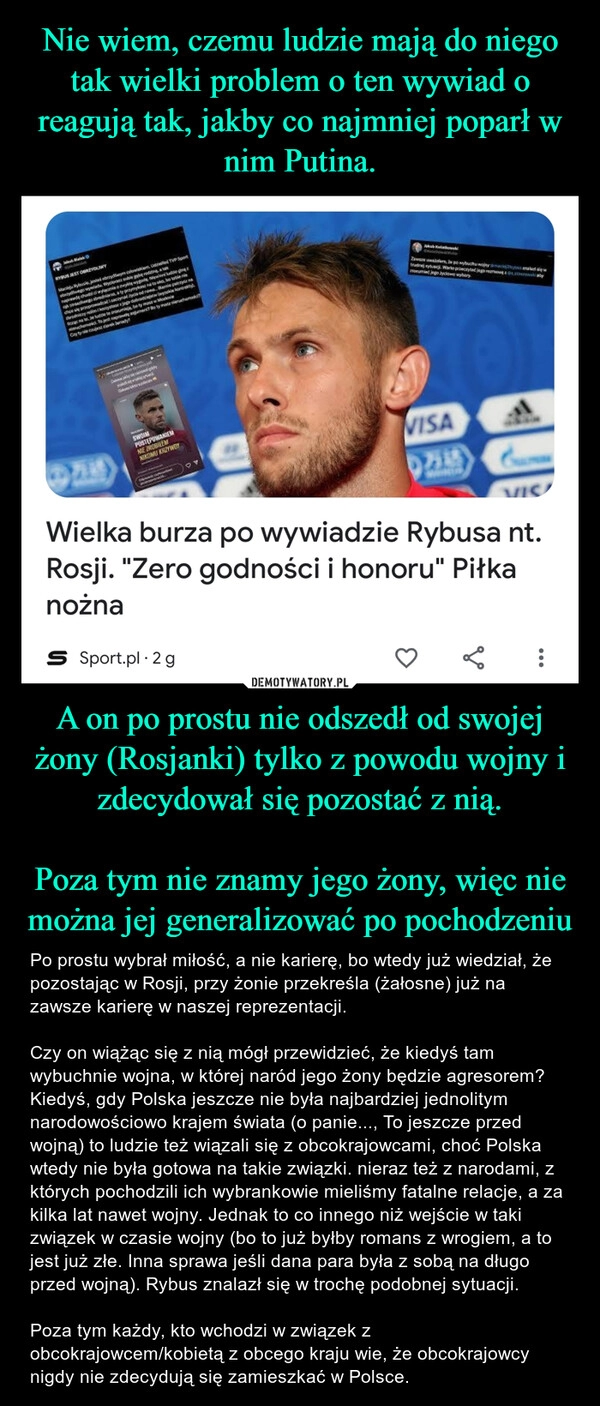 
    Nie wiem, czemu ludzie mają do niego tak wielki problem o ten wywiad o reagują tak, jakby co najmniej poparł w nim Putina. A on po prostu nie odszedł od swojej żony (Rosjanki) tylko z powodu wojny i zdecydował się pozostać z nią.

Poza tym nie znamy jego żony, więc nie można jej generalizować po pochodzeniu