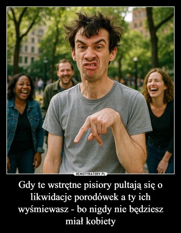 
    Gdy te wstrętne pisiory pultają się o likwidacje porodówek a ty ich wyśmiewasz - bo nigdy nie będziesz miał kobiety