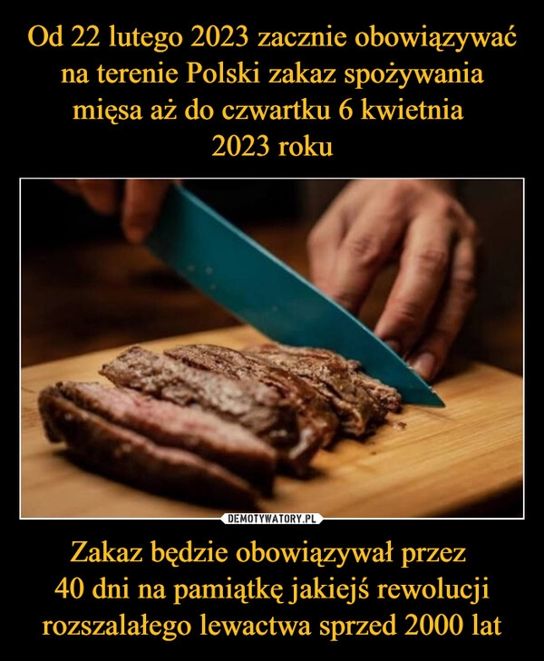 
    Od 22 lutego 2023 zacznie obowiązywać na terenie Polski zakaz spożywania mięsa aż do czwartku 6 kwietnia 
2023 roku Zakaz będzie obowiązywał przez 
40 dni na pamiątkę jakiejś rewolucji rozszalałego lewactwa sprzed 2000 lat