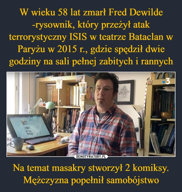 
    W wieku 58 lat zmarł Fred Dewilde -rysownik, który przeżył atak terrorystyczny ISIS w teatrze Bataclan w Paryżu w 2015 r., gdzie spędził dwie godziny na sali pełnej zabitych i rannych Na temat masakry stworzył 2 komiksy. Mężczyzna popełnił samobójstwo