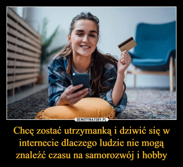 
    Chcę zostać utrzymanką i dziwić się w internecie dlaczego ludzie nie mogą znaleźć czasu na samorozwój i hobby