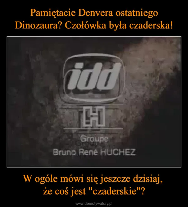 
    Pamiętacie Denvera ostatniego Dinozaura? Czołówka była czaderska! W ogóle mówi się jeszcze dzisiaj, że coś jest 