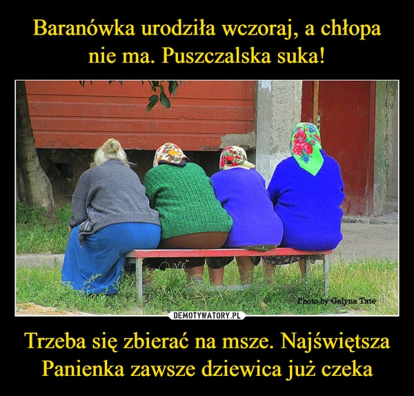 
    Baranówka urodziła wczoraj, a chłopa nie ma. Puszczalska suka! Trzeba się zbierać na msze. Najświętsza Panienka zawsze dziewica już czeka