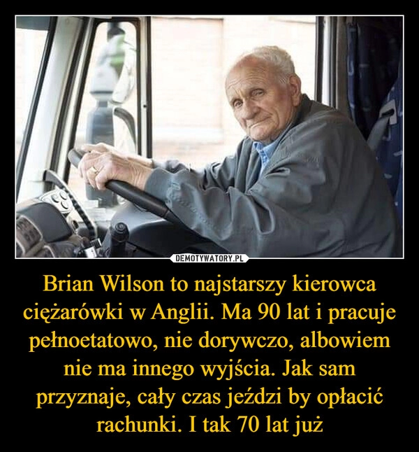 
    Brian Wilson to najstarszy kierowca ciężarówki w Anglii. Ma 90 lat i pracuje pełnoetatowo, nie dorywczo, albowiem nie ma innego wyjścia. Jak sam przyznaje, cały czas jeździ by opłacić rachunki. I tak 70 lat już 