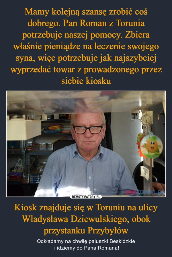 
    Mamy kolejną szansę zrobić coś dobrego. Pan Roman z Torunia potrzebuje naszej pomocy. Zbiera właśnie pieniądze na leczenie swojego syna, więc potrzebuje jak najszybciej wyprzedać towar z prowadzonego przez siebie kiosku Kiosk znajduje się w Toruniu na ulicy Władysława Dziewulskiego, obok przystanku Przybyłów