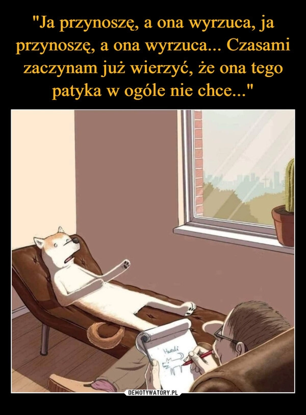 
    "Ja przynoszę, a ona wyrzuca, ja przynoszę, a ona wyrzuca... Czasami zaczynam już wierzyć, że ona tego patyka w ogóle nie chce..."