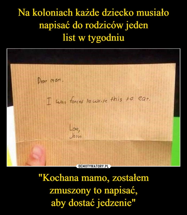 
    Na koloniach każde dziecko musiało napisać do rodziców jeden
list w tygodniu "Kochana mamo, zostałem
zmuszony to napisać,
aby dostać jedzenie"