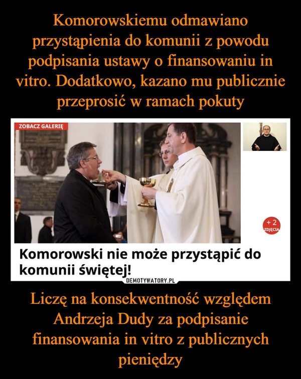 
    Komorowskiemu odmawiano przystąpienia do komunii z powodu podpisania ustawy o finansowaniu in vitro. Dodatkowo, kazano mu publicznie przeprosić w ramach pokuty Liczę na konsekwentność względem Andrzeja Dudy za podpisanie finansowania in vitro z publicznych pieniędzy