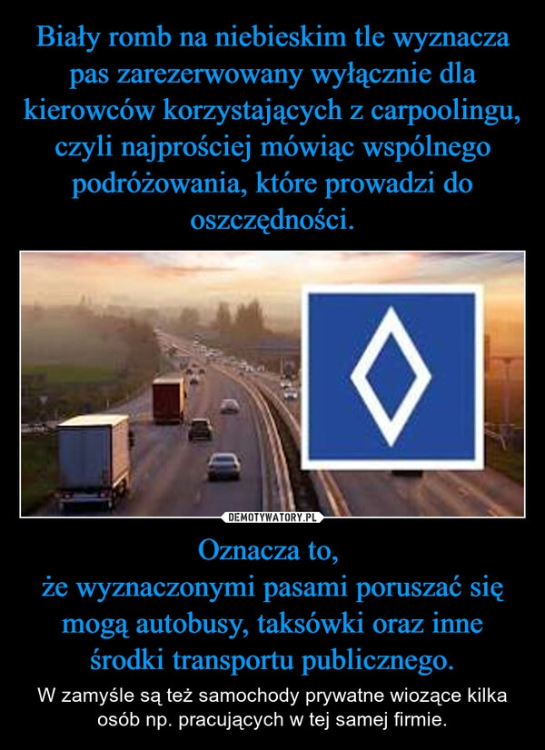 
    Biały romb na niebieskim tle wyznacza pas zarezerwowany wyłącznie dla kierowców korzystających z carpoolingu, czyli najprościej mówiąc wspólnego podróżowania, które prowadzi do oszczędności. Oznacza to, 
że wyznaczonymi pasami poruszać się mogą autobusy, taksówki oraz inne środki transportu publicznego.