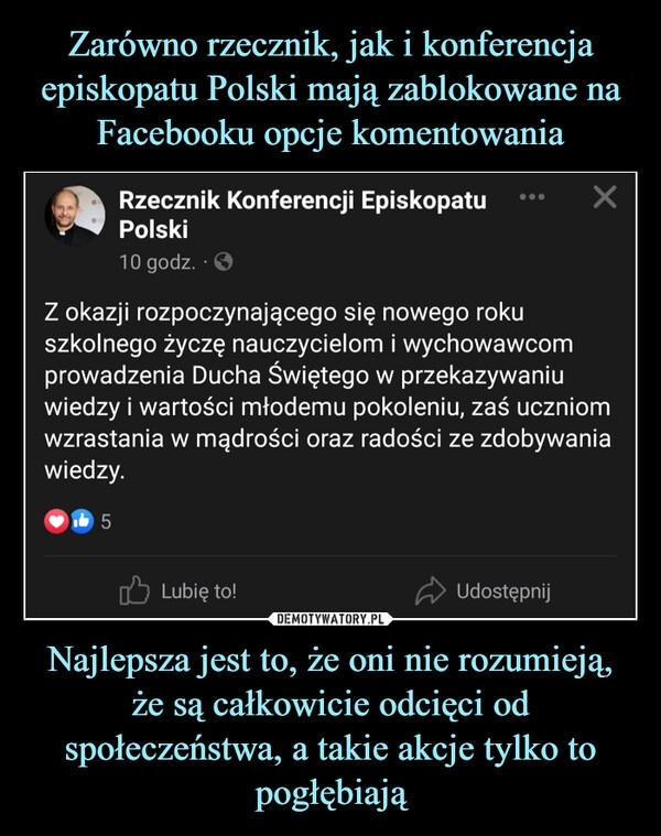 
    Zarówno rzecznik, jak i konferencja episkopatu Polski mają zablokowane na Facebooku opcje komentowania Najlepsza jest to, że oni nie rozumieją, że są całkowicie odcięci od społeczeństwa, a takie akcje tylko to pogłębiają