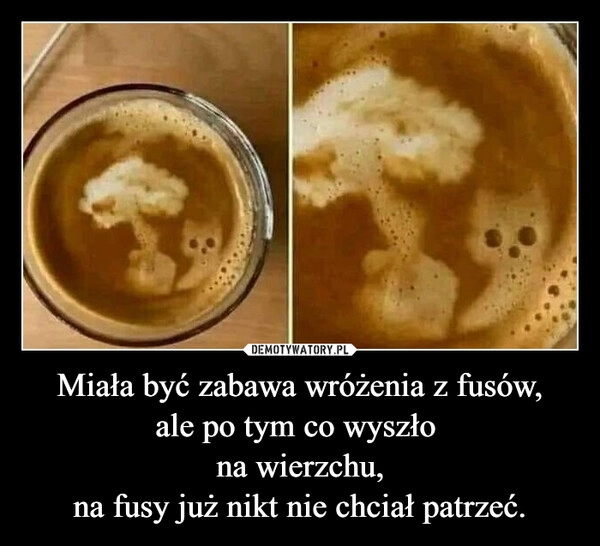 
    Miała być zabawa wróżenia z fusów,
ale po tym co wyszło 
na wierzchu,
na fusy już nikt nie chciał patrzeć.