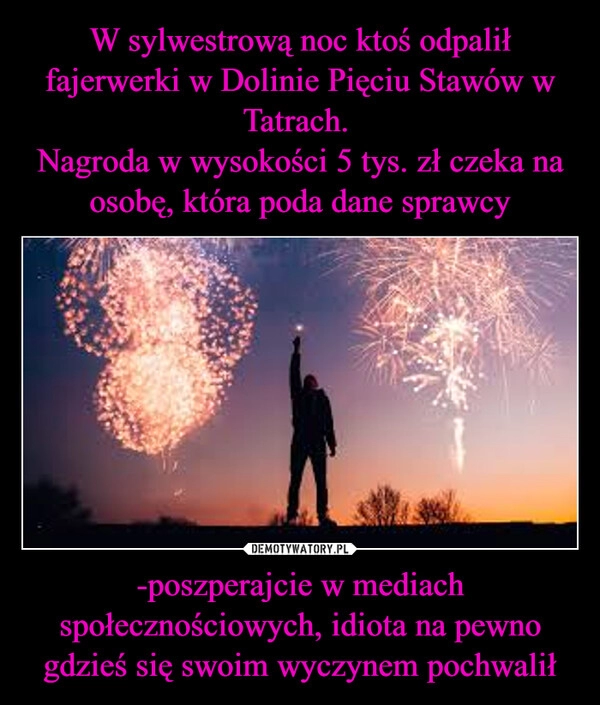 
    W sylwestrową noc ktoś odpalił fajerwerki w Dolinie Pięciu Stawów w Tatrach. 
Nagroda w wysokości 5 tys. zł czeka na osobę, która poda dane sprawcy -poszperajcie w mediach społecznościowych, idiota na pewno gdzieś się swoim wyczynem pochwalił