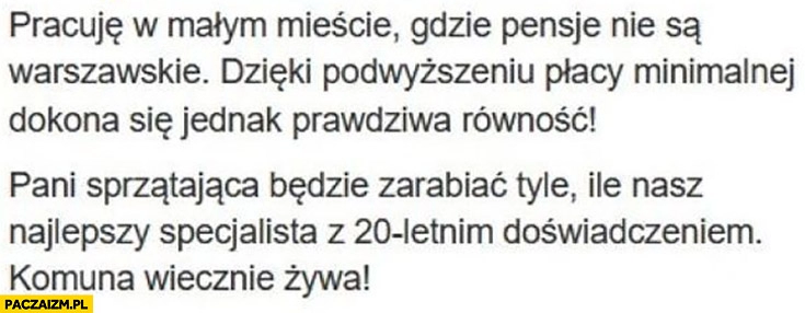 
    Dzięki podwyższeniu płacy minimalnej dokona się prawdziwa równość pani sprzątająca będzie zarabiać tyle ile najlepszy specjalista z 20-letnim doświadczeniem komuna wiecznie żywa