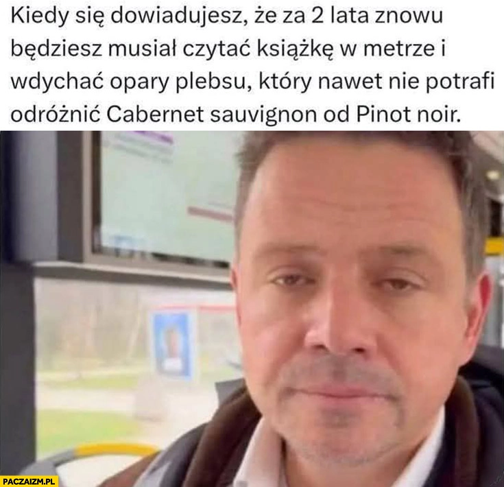 
    Trzaskowski Kiedy dowiadujesz się, że za 2 lata znowu będziesz musiał czytać książkę w metrze i wdychać opary plebsu który nawet nie potrafi odróżnić wina