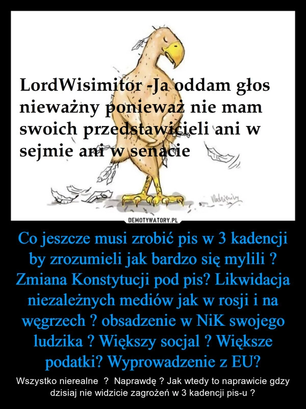 
    Co jeszcze musi zrobić pis w 3 kadencji by zrozumieli jak bardzo się mylili ? Zmiana Konstytucji pod pis? Likwidacja niezależnych mediów jak w rosji i na węgrzech ? obsadzenie w NiK swojego ludzika ? Większy socjal ? Większe podatki? Wyprowadzenie z EU? 