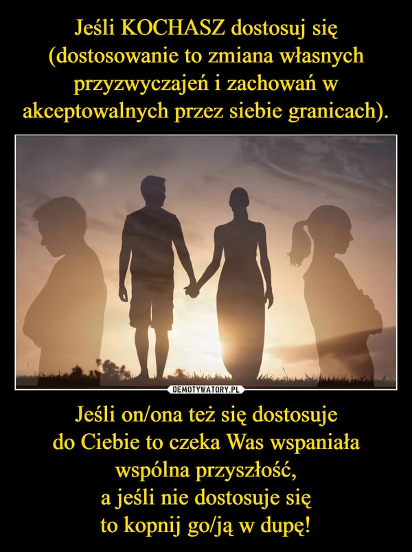 
    Jeśli KOCHASZ dostosuj się
(dostosowanie to zmiana własnych przyzwyczajeń i zachowań w akceptowalnych przez siebie granicach). Jeśli on/ona też się dostosuje
do Ciebie to czeka Was wspaniała wspólna przyszłość,
a jeśli nie dostosuje się
to kopnij go/ją w dupę!