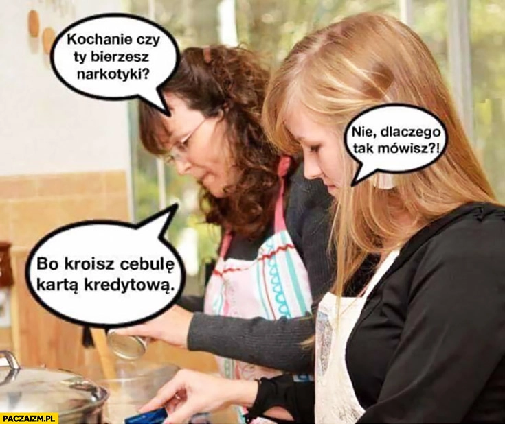 
    Kochanie, czy Ty bierzesz narkotyki? Nie, dlaczego tak mówisz? Bo kroisz cebulę kartą kredytową