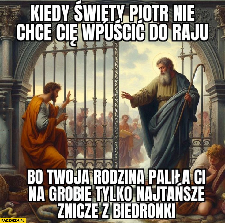 
    Kiedy Święty Piotr nie chce cie wpuścić do raju bo twoja rodzina paliła Ci na grobie tylko najtańsze znicze z biedronki