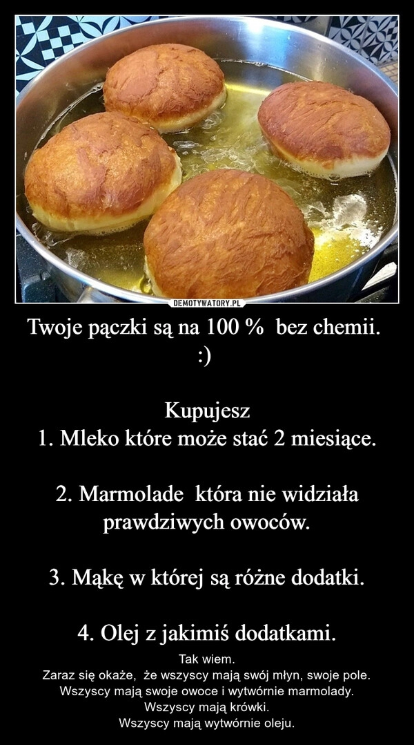 
    Twoje pączki są na 100 %  bez chemii.  :) 

Kupujesz
1. Mleko które może stać 2 miesiące.

2. Marmolade  która nie widziała prawdziwych owoców.

3. Mąkę w której są różne dodatki.

4. Olej z jakimiś dodatkami.