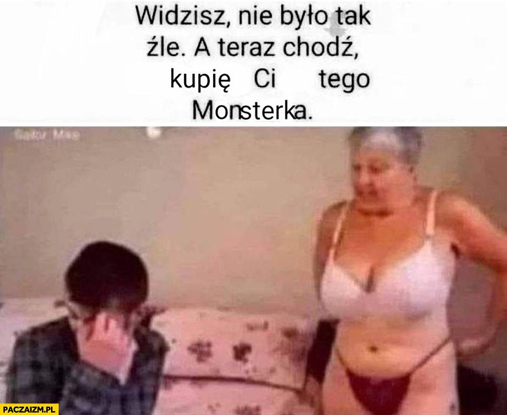 
    Babcia młody widzisz nie było tak źle a teraz chodź kupię ci tego Monsterka