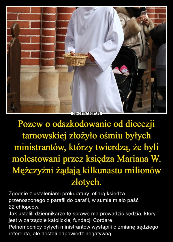 
    Pozew o odszkodowanie od diecezji tarnowskiej złożyło ośmiu byłych ministrantów, którzy twierdzą, że byli molestowani przez księdza Mariana W. Mężczyźni żądają kilkunastu milionów złotych.