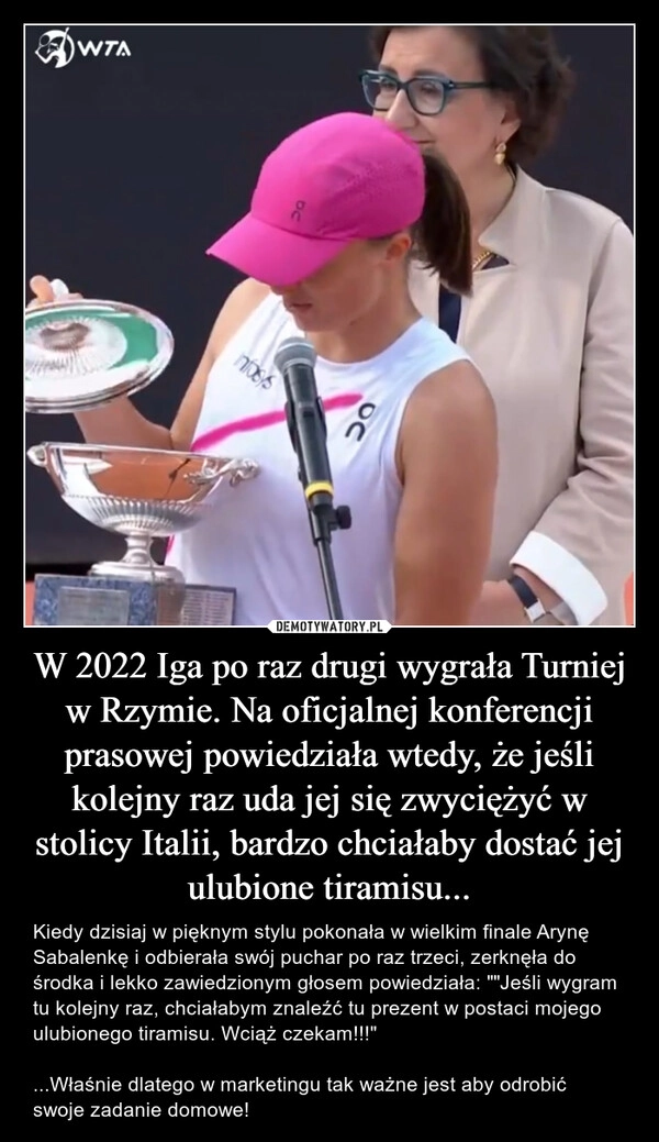 
    W 2022 Iga po raz drugi wygrała Turniej w Rzymie. Na oficjalnej konferencji prasowej powiedziała wtedy, że jeśli kolejny raz uda jej się zwyciężyć w stolicy Italii, bardzo chciałaby dostać jej ulubione tiramisu...