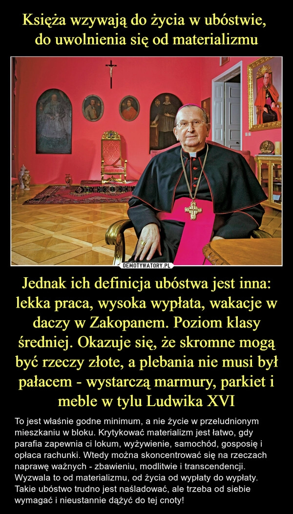 
    Księża wzywają do życia w ubóstwie, 
do uwolnienia się od materializmu Jednak ich definicja ubóstwa jest inna: lekka praca, wysoka wypłata, wakacje w daczy w Zakopanem. Poziom klasy średniej. Okazuje się, że skromne mogą być rzeczy złote, a plebania nie musi był pałacem - wystarczą marmury, parkiet i meble w tylu Ludwika XVI