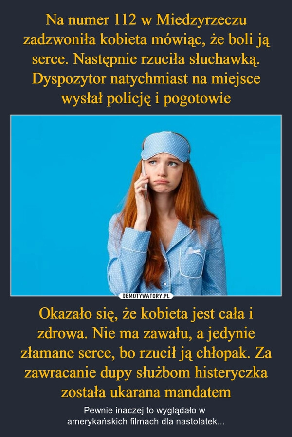 
    Na numer 112 w Miedzyrzeczu zadzwoniła kobieta mówiąc, że boli ją serce. Następnie rzuciła słuchawką. Dyspozytor natychmiast na miejsce wysłał policję i pogotowie Okazało się, że kobieta jest cała i zdrowa. Nie ma zawału, a jedynie złamane serce, bo rzucił ją chłopak. Za zawracanie dupy służbom histeryczka została ukarana mandatem