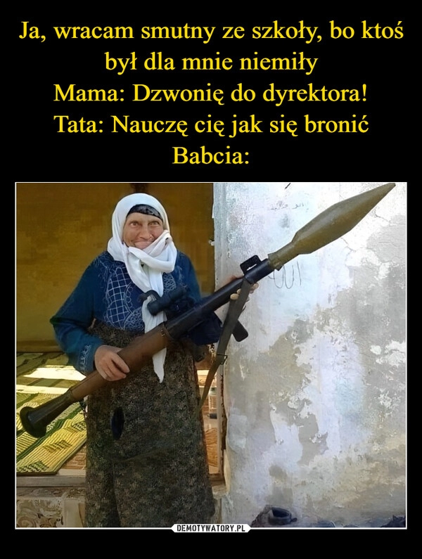 
    Ja, wracam smutny ze szkoły, bo ktoś był dla mnie niemiły
Mama: Dzwonię do dyrektora!
Tata: Nauczę cię jak się bronić
Babcia: