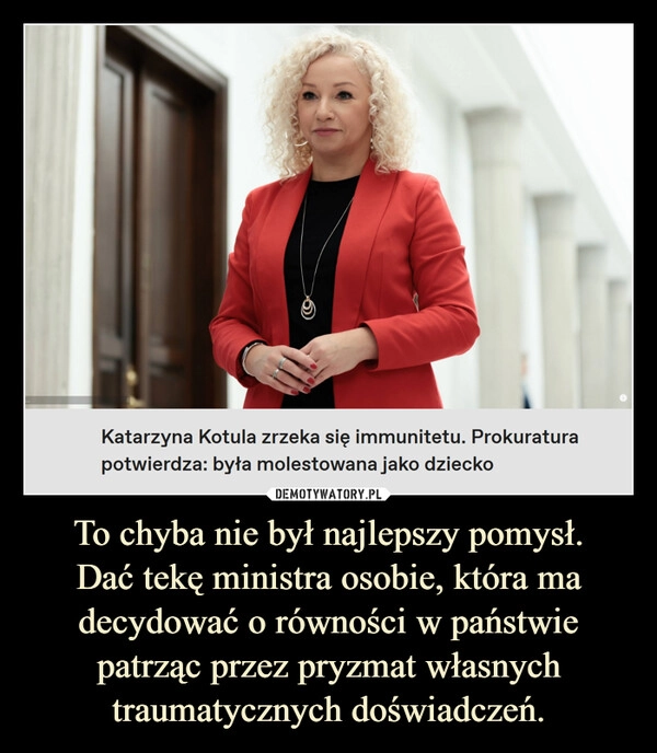 
    To chyba nie był najlepszy pomysł.
Dać tekę ministra osobie, która ma decydować o równości w państwie patrząc przez pryzmat własnych traumatycznych doświadczeń.