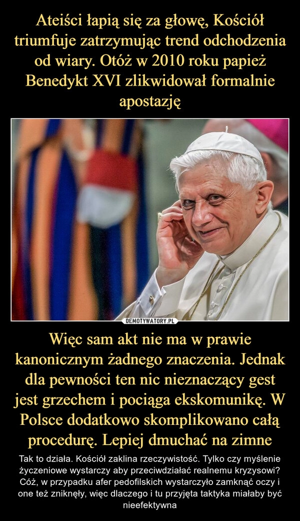 
    Ateiści łapią się za głowę, Kościół triumfuje zatrzymując trend odchodzenia od wiary. Otóż w 2010 roku papież Benedykt XVI zlikwidował formalnie apostazję Więc sam akt nie ma w prawie kanonicznym żadnego znaczenia. Jednak dla pewności ten nic nieznaczący gest jest grzechem i pociąga ekskomunikę. W Polsce dodatkowo skomplikowano całą procedurę. Lepiej dmuchać na zimne