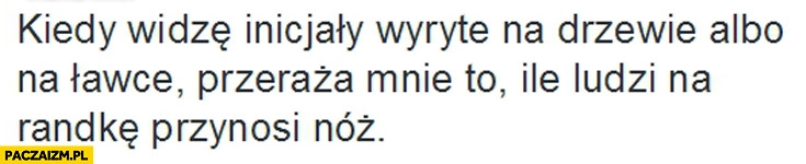 
    Kiedy widzę inicjały wyryte na drzewie przeraża mnie ile ludzi na randkę przynosi nóż