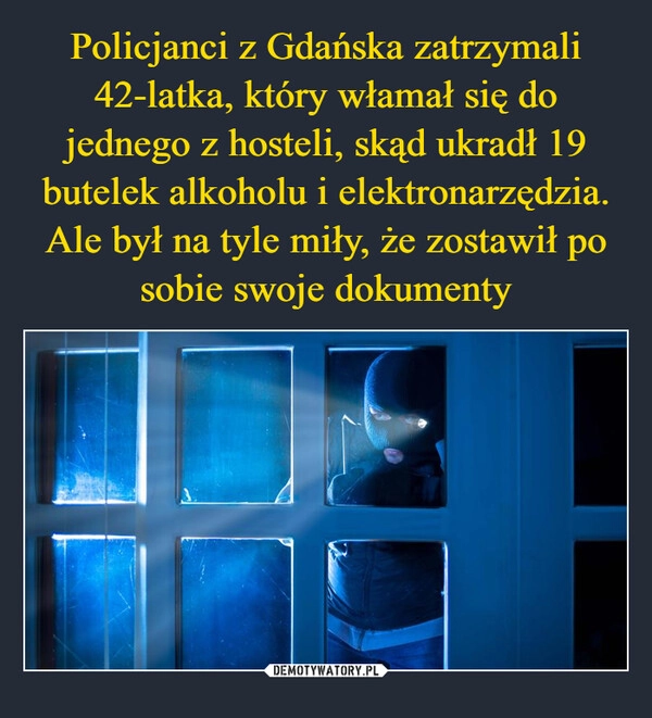 
    Policjanci z Gdańska zatrzymali 42-latka, który włamał się do jednego z hosteli, skąd ukradł 19 butelek alkoholu i elektronarzędzia. Ale był na tyle miły, że zostawił po sobie swoje dokumenty