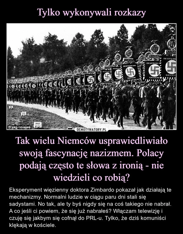 
    Tylko wykonywali rozkazy Tak wielu Niemców usprawiedliwiało swoją fascynację nazizmem. Polacy podają często te słowa z ironią - nie wiedzieli co robią?