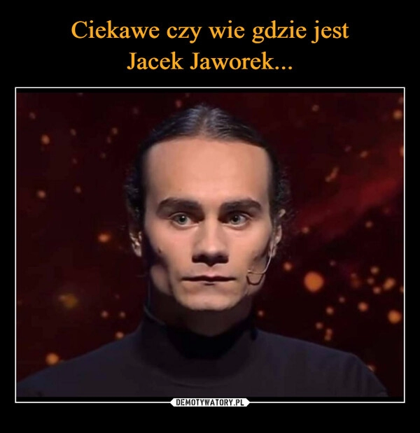 
    Ciekawe czy wie gdzie jest
Jacek Jaworek...