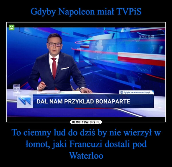 
    Gdyby Napoleon miał TVPiS To ciemny lud do dziś by nie wierzył w łomot, jaki Francuzi dostali pod Waterloo