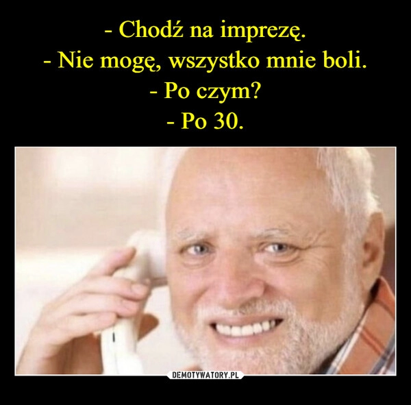 
    - Chodź na imprezę.
- Nie mogę, wszystko mnie boli.
- Po czym?
- Po 30.