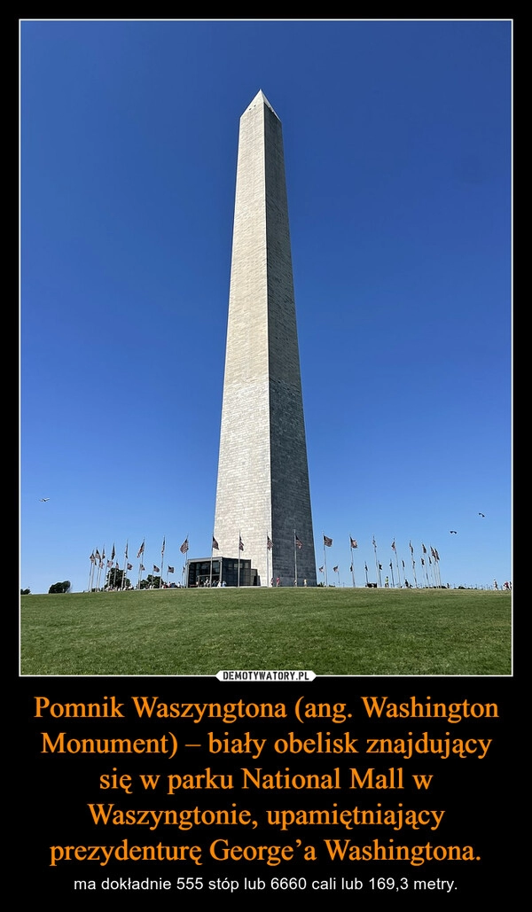 
    Pomnik Waszyngtona (ang. Washington Monument) – biały obelisk znajdujący się w parku National Mall w Waszyngtonie, upamiętniający prezydenturę George’a Washingtona.